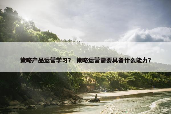 策略产品运营学习？ 策略运营需要具备什么能力？