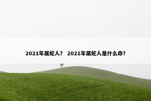 2021年属蛇人？ 2021年属蛇人是什么命？