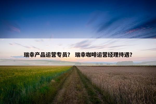 瑞幸产品运营专员？ 瑞幸咖啡运营经理待遇？