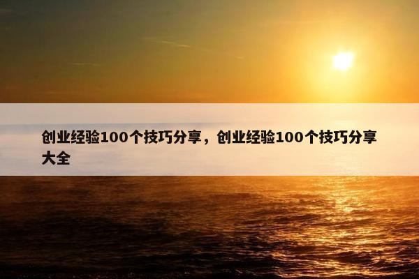 创业经验100个技巧分享，创业经验100个技巧分享大全