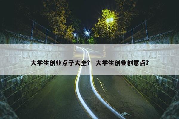 大学生创业点子大全？ 大学生创业创意点？