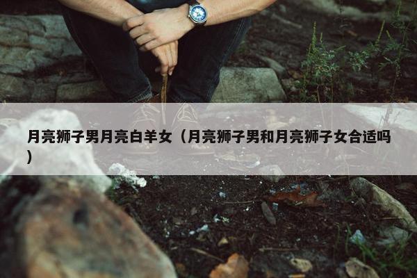 月亮狮子男月亮白羊女（月亮狮子男和月亮狮子女合适吗）