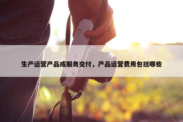 生产运营产品或服务交付，产品运营费用包括哪些