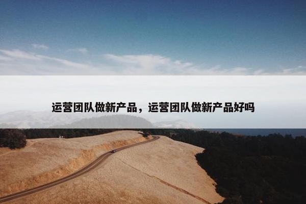 运营团队做新产品，运营团队做新产品好吗