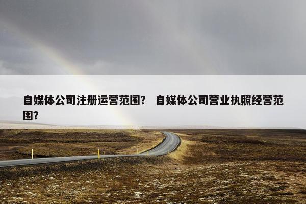 自媒体公司注册运营范围？ 自媒体公司营业执照经营范围？