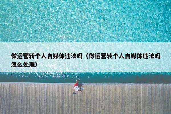 做运营转个人自媒体违法吗（做运营转个人自媒体违法吗怎么处理）