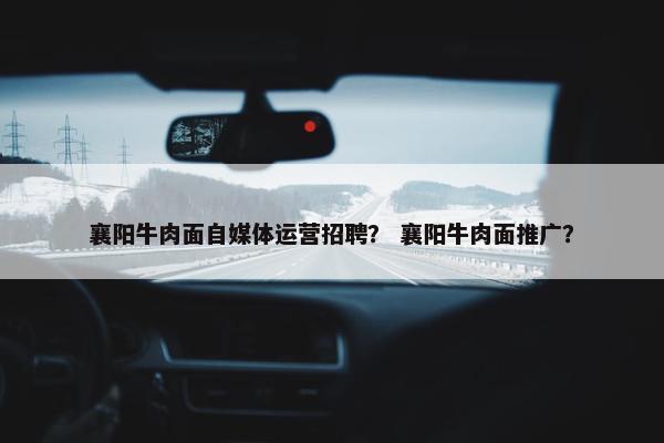 襄阳牛肉面自媒体运营招聘？ 襄阳牛肉面推广？