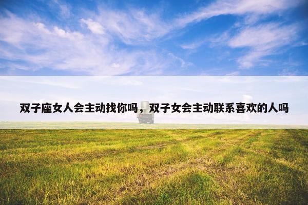 双子座女人会主动找你吗，双子女会主动联系喜欢的人吗