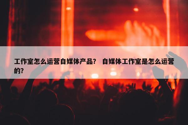 工作室怎么运营自媒体产品？ 自媒体工作室是怎么运营的？
