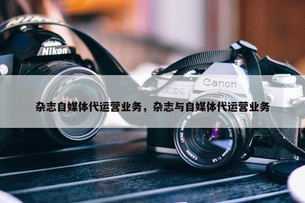 杂志自媒体代运营业务，杂志与自媒体代运营业务
