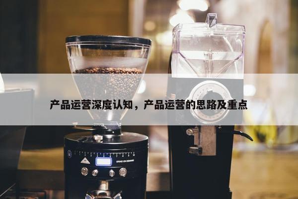 产品运营深度认知，产品运营的思路及重点