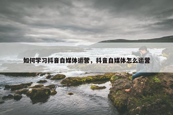 如何学习抖音自媒体运营，抖音自媒体怎么运营