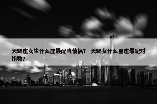 天蝎座女生什么座最配当情侣？ 天蝎女什么星座最配对指数？