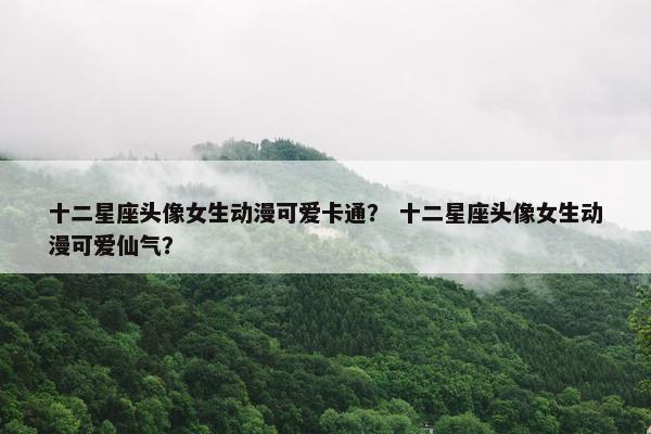十二星座头像女生动漫可爱卡通？ 十二星座头像女生动漫可爱仙气？