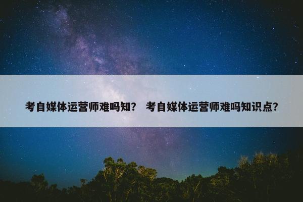 考自媒体运营师难吗知？ 考自媒体运营师难吗知识点？