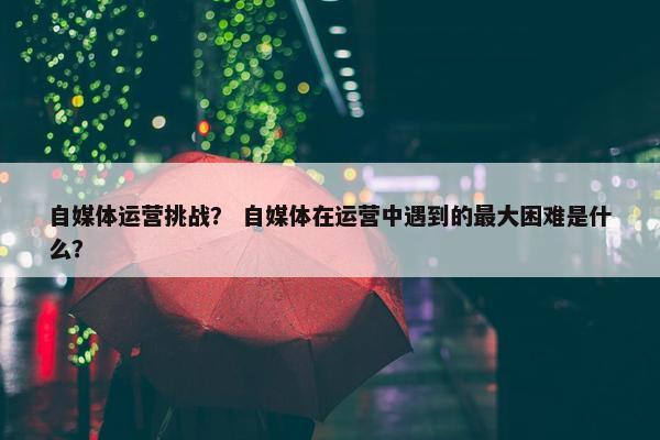 自媒体运营挑战？ 自媒体在运营中遇到的最大困难是什么？