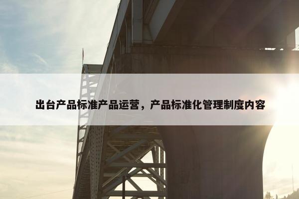 出台产品标准产品运营，产品标准化管理制度内容