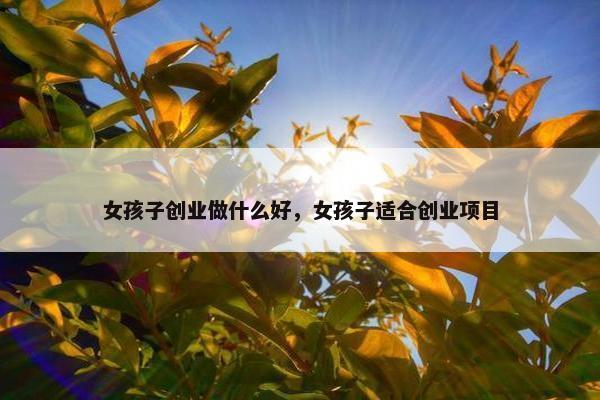女孩子创业做什么好，女孩子适合创业项目
