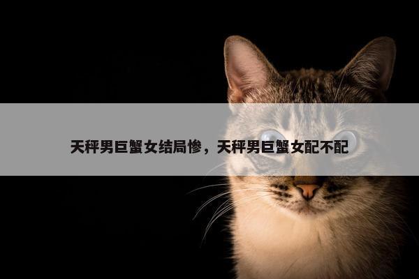 天秤男巨蟹女结局惨，天秤男巨蟹女配不配