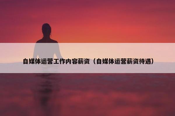 自媒体运营工作内容薪资（自媒体运营薪资待遇）