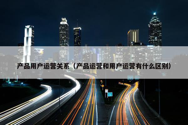 产品用户运营关系（产品运营和用户运营有什么区别）