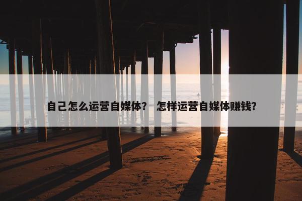 自己怎么运营自媒体？ 怎样运营自媒体赚钱？