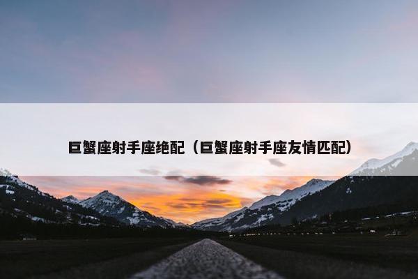 巨蟹座射手座绝配（巨蟹座射手座友情匹配）
