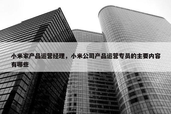 小米家产品运营经理，小米公司产品运营专员的主要内容有哪些