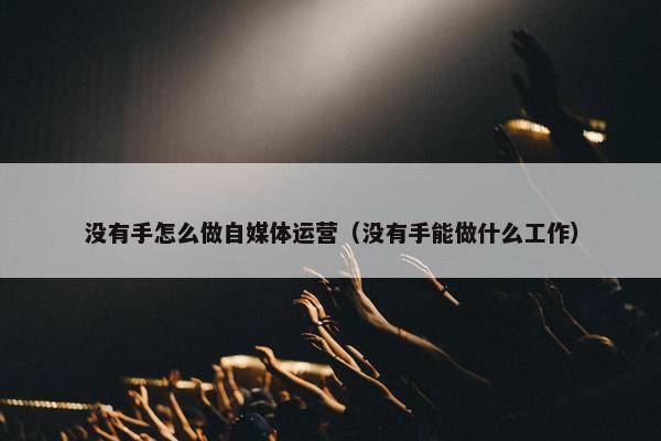 没有手怎么做自媒体运营（没有手能做什么工作）