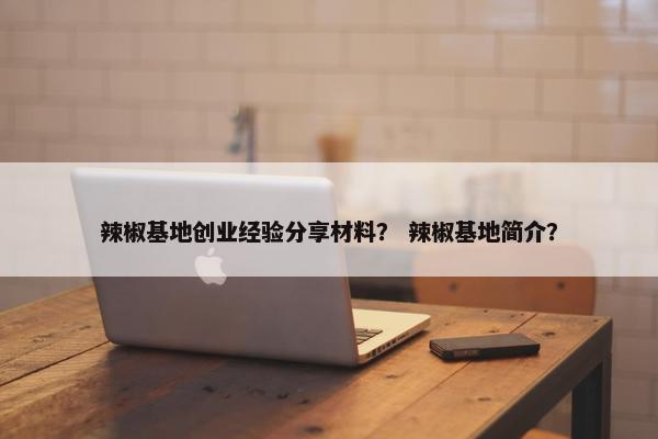 辣椒基地创业经验分享材料？ 辣椒基地简介？