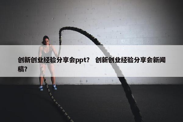 创新创业经验分享会ppt？ 创新创业经验分享会新闻稿？
