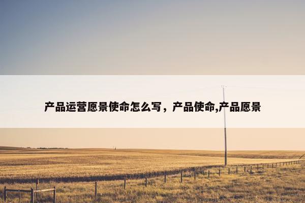 产品运营愿景使命怎么写，产品使命,产品愿景
