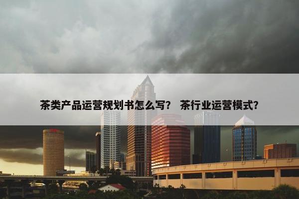 茶类产品运营规划书怎么写？ 茶行业运营模式？