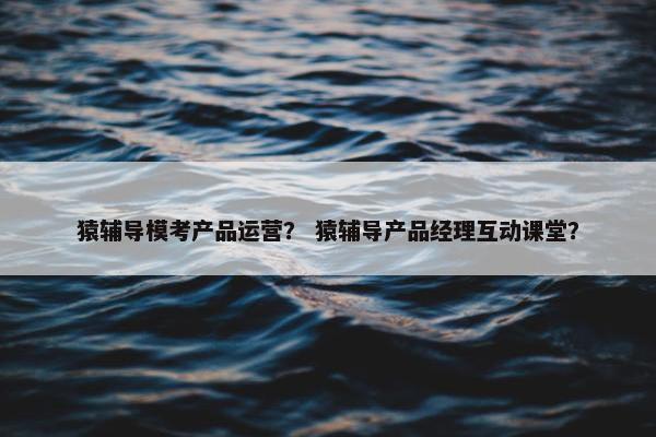 猿辅导模考产品运营？ 猿辅导产品经理互动课堂？