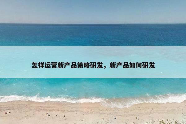 怎样运营新产品策略研发，新产品如何研发