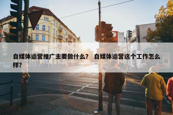 自媒体运营推广主要做什么？ 自媒体运营这个工作怎么样？