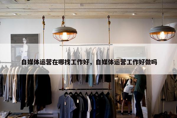 自媒体运营在哪找工作好，自媒体运营工作好做吗