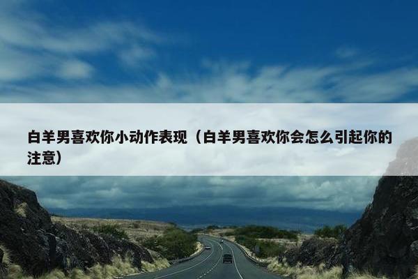 白羊男喜欢你小动作表现（白羊男喜欢你会怎么引起你的注意）