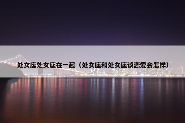 处女座处女座在一起（处女座和处女座谈恋爱会怎样）