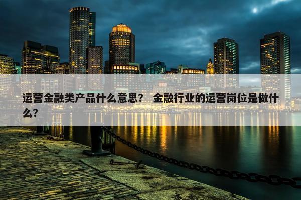 运营金融类产品什么意思？ 金融行业的运营岗位是做什么？