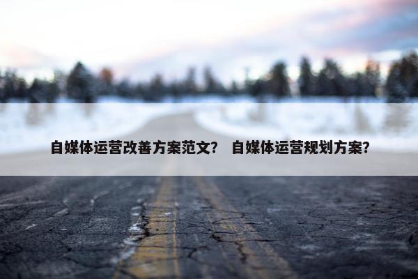 自媒体运营改善方案范文？ 自媒体运营规划方案？