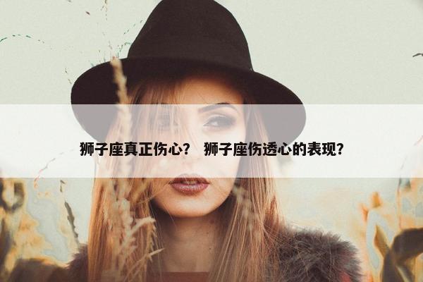 狮子座真正伤心？ 狮子座伤透心的表现？