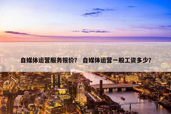自媒体运营服务报价？ 自媒体运营一般工资多少？