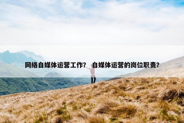 网络自媒体运营工作？ 自媒体运营的岗位职责？