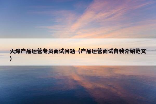 火爆产品运营专员面试问题（产品运营面试自我介绍范文）