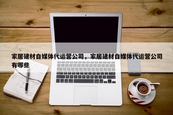 家居建材自媒体代运营公司，家居建材自媒体代运营公司有哪些