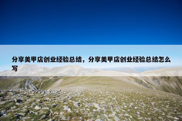 分享美甲店创业经验总结，分享美甲店创业经验总结怎么写