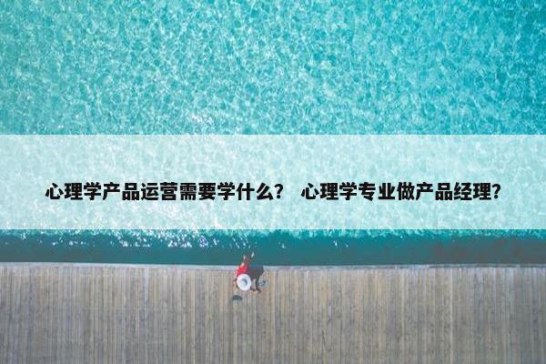 心理学产品运营需要学什么？ 心理学专业做产品经理？