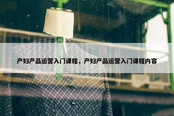 产妇产品运营入门课程，产妇产品运营入门课程内容