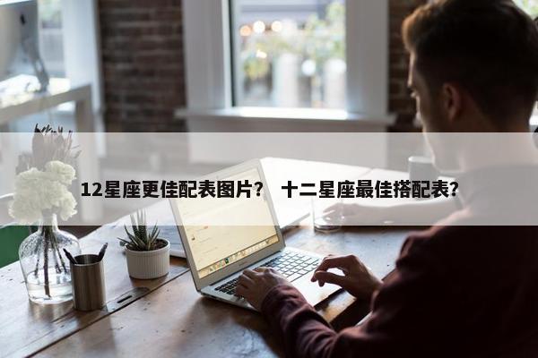 12星座更佳配表图片？ 十二星座最佳搭配表？